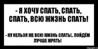 - я хочу спать, спать, спать, всю жизнь спать! - ну нельзя же всю жизнь спать!.. пойдём лучше жрать!