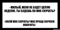 - милый, меня не будет целую неделю. ты будешь по мне скучать? - нахуй мне скучать? мне проще порнухи накачать!