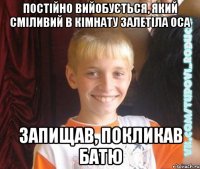 постійно вийобується, який сміливий в кімнату залетіла оса запищав, покликав батю