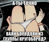 А ты точно Ваян Бородоян из группы кругобород?