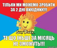 Тільки ми можемо зробити за 2 дні вихідних!!! Те що іньші за місяць не зможуть!!!