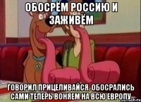 Обосрём россию и заживём Говорил прицеливайся. Обосрались сами теперь воняем на всю европу