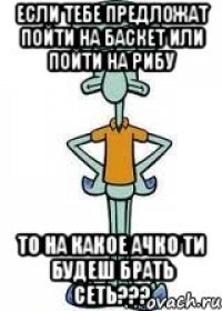 Если тебе предложат пойти на баскет или пойти на рибу ТО на какое ачко ти будеш брать сеть???