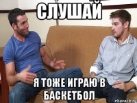 Слушай я тоже играю в баскетбол