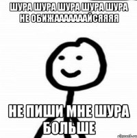 ШУРА ШУРА ШУРА ШУРА ШУРА НЕ ОБИЖАААААААЙСЯЯЯЯ НЕ ПИШИ МНЕ ШУРА БОЛЬШЕ