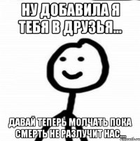 ну добавила я тебя в друзья... давай теперь молчать пока смерть не разлучит нас...