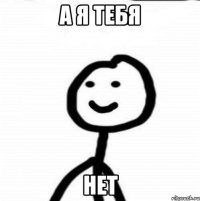 а я тебя нет