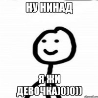 ну нинад я жи девочка)0)0))