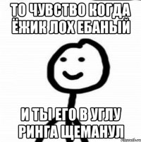 То чувство когда ёжик лох ебаный и ты его в углу ринга щеманул