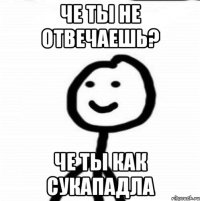 Че ты не отвечаешь? Че ты как сукападла