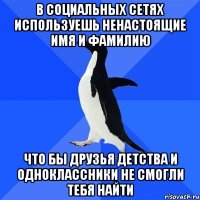 В социальных сетях используешь ненастоящие имя и фамилию что бы друзья детства и одноклассники не смогли тебя найти