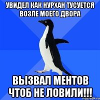 увидел как нурхан тусуется возле моего двора вызвал ментов чтоб не ловили!!!