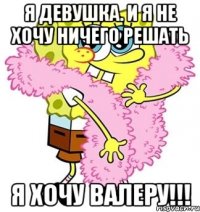 Я девушка. И я не хочу ничего решать Я хочу Валеру!!!