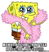  МОЖНО Я ПОЧУВСТВУЮ ТЕБЯ КРАСОТКОЙ, КАК ТЫ?))))