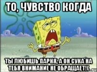 То, чувство когда ты любишь парня, а он сука на тебя внимание не обращает!(