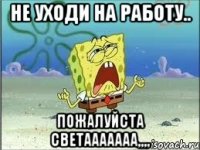 не уходи на работу.. пожалуйста СВЕТААААААА,,,,