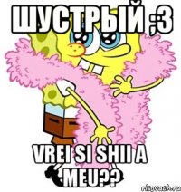 Шустрый ;3 vrei si shii a meu??