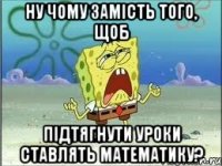 ну чому замість того, щоб підтягнути уроки ставлять математику?