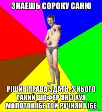 Знаешь Сороку Саню РІШИВ ПРАВА ЗДАТЬ ,З НЬОГО ТАКИЙ ШОФЕР ЯК З ХУЯ МОЛОТОК.Їбе той ручняк і їбе