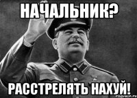 Начальник? Расстрелять нахуй!