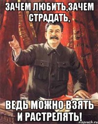 зачем любить,зачем страдать, ведь можно взять и растрелять!