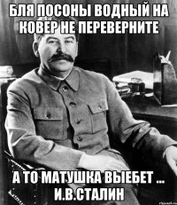 бля посоны водный на ковер не переверните а то матушка выебет ... И.В.Сталин