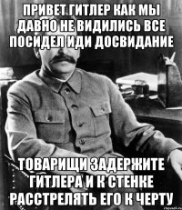 ПРИВЕТ ГИТЛЕР КАК МЫ ДАВНО НЕ ВИДИЛИСЬ ВСЕ ПОСИДЕЛ ИДИ ДОСВИДАНИЕ ТОВАРИЩИ ЗАДЕРЖИТЕ ГИТЛЕРА И К СТЕНКЕ РАССТРЕЛЯТЬ ЕГО К ЧЕРТУ