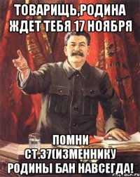 Товарищь,РОДИНА ждет тебя 17 ноября ПОМНИ ст.37(изменнику РОДИНЫ БАН навсегда!