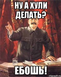 Ну а хули делать? Ебошь!