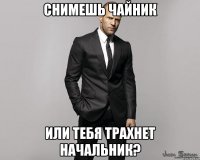 снимешь чайник или тебя трахнет начальник?