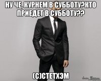 Ну че, курнем в субботу?Кто приедет в субботу?? (с)Стетхэм