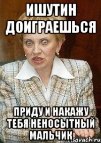 Ишутин доиграешься Приду и накажу тебя неносытный мальчик