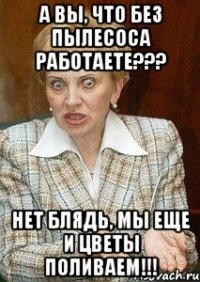 а вы, что без пылесоса работаете??? нет блядь, мы еще и цветы поливаем!!!