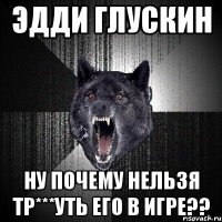 ЭДДИ ГЛУСКИН НУ ПОЧЕМУ НЕЛЬЗЯ ТР***УТЬ ЕГО В ИГРЕ??