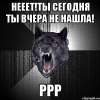 Нееет!ты сегодня ты вчера не нашла! РРР