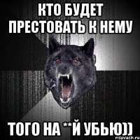 Кто будет престовать к нему того на **й убью))