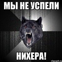 Мы не успели Нихера!