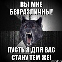 ВЫ МНЕ БЕЗРАЗЛИЧНЫ! ПУСТЬ Я ДЛЯ ВАС СТАНУ ТЕМ ЖЕ!