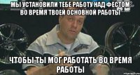 Мы установили тебе работу над фестом во время твоей основной работы чтобы ты мог работать во время работы