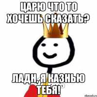 Царю что то хочешь сказать? Ладн, я казнью тебя!