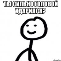 Ты сильно головой ударился? 