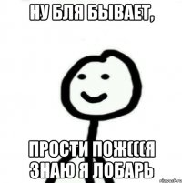 Ну бля бывает, Прости пож(((Я знаю я лобарь