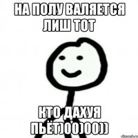 на полу валяется лиш тот кто дахуя пьёт)00)00))