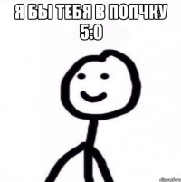 Я бы тебя в попчку 5:0 