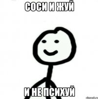 СОСИ И ЖУЙ И НЕ ПСИХУЙ