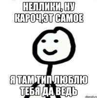 Неллики, ну кароч,эт самое я там тип люблю тебя да ведь