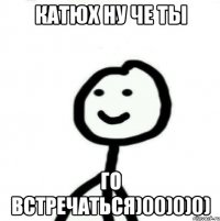 Катюх ну че ты Го встречаться)00)0)0)