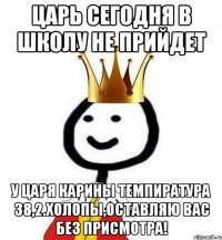 Царь сегодня в школу не прийдет У царя Карины темпиратура 38,2.Холопы,оставляю вас без присмотра!