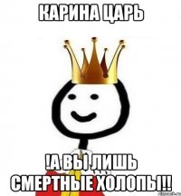 Карина царь !А вы лишь смертные холопы!!