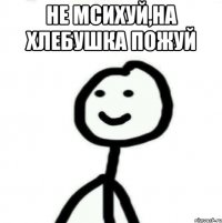 Не мсихуй,на хлебушка пожуй 